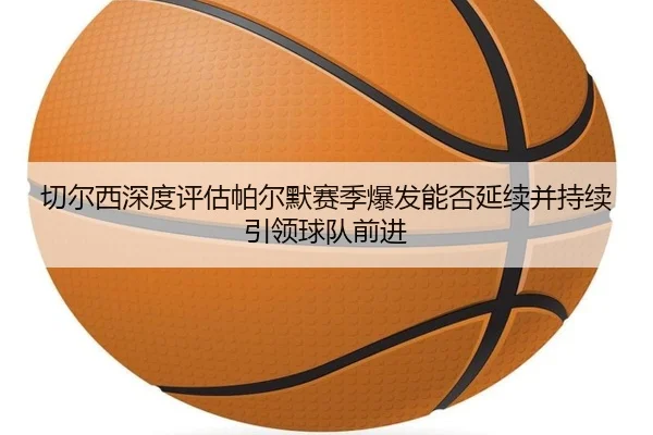 切尔西深度评估帕尔默赛季爆发能否延续并持续引领球队前进