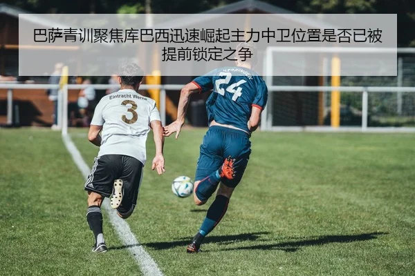 巴萨青训聚焦库巴西迅速崛起主力中卫位置是否已被提前锁定之争