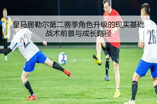 皇马居勒尔第二赛季角色升级的现实基础战术前景与成长路径