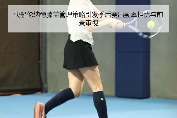 快船伦纳德膝盖管理策略引发季后赛出勤率担忧与前景审视